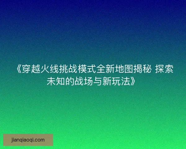《穿越火线挑战模式全新地图揭秘 探索未知的战场与新玩法》