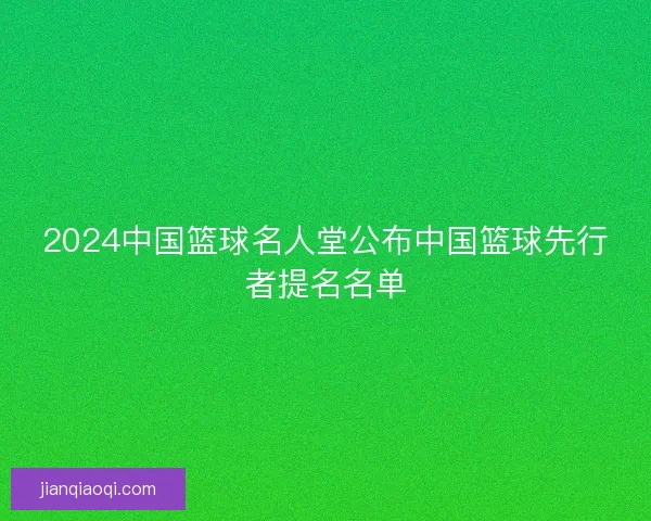 2024中国篮球名人堂公布中国篮球先行者提名名单