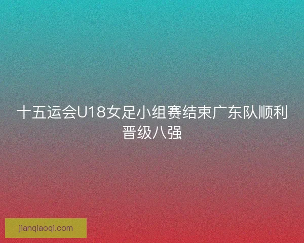 十五运会U18女足小组赛结束广东队顺利晋级八强