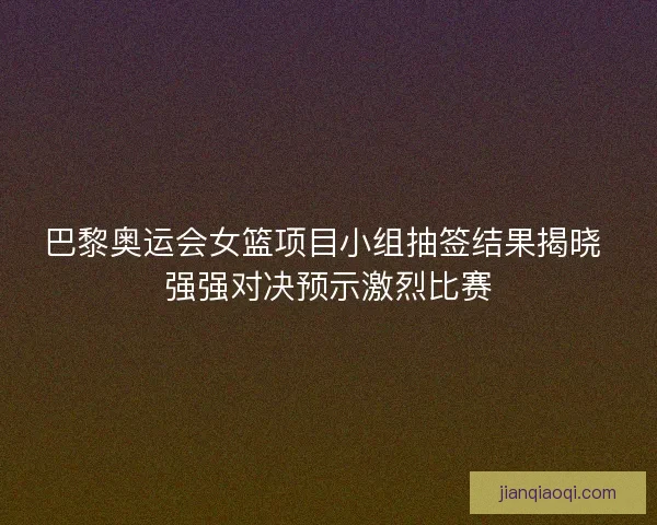 巴黎奥运会女篮项目小组抽签结果揭晓 强强对决预示激烈比赛