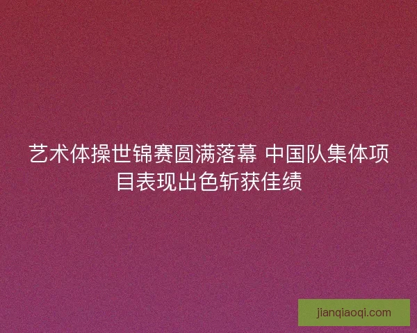 艺术体操世锦赛圆满落幕 中国队集体项目表现出色斩获佳绩