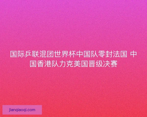 国际乒联混团世界杯中国队零封法国 中国香港队力克美国晋级决赛