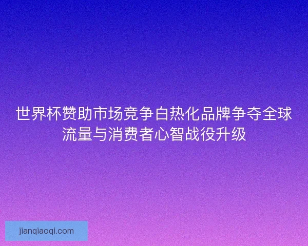 世界杯赞助市场竞争白热化品牌争夺全球流量与消费者心智战役升级