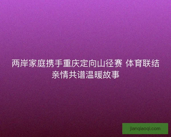 两岸家庭携手重庆定向山径赛 体育联结亲情共谱温暖故事