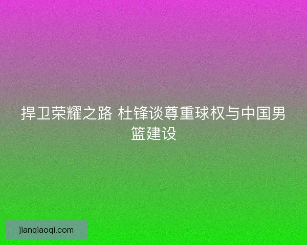 捍卫荣耀之路 杜锋谈尊重球权与中国男篮建设