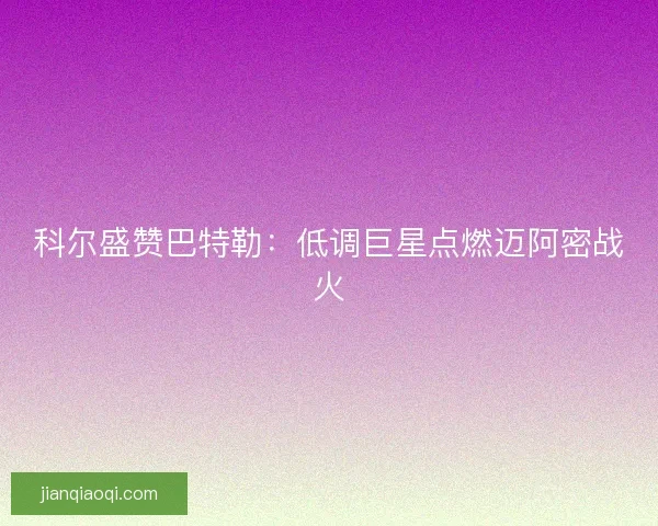 科尔盛赞巴特勒：低调巨星点燃迈阿密战火