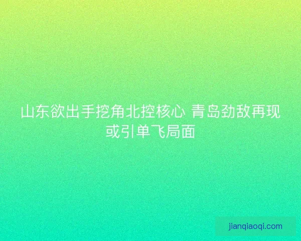 山东欲出手挖角北控核心 青岛劲敌再现或引单飞局面