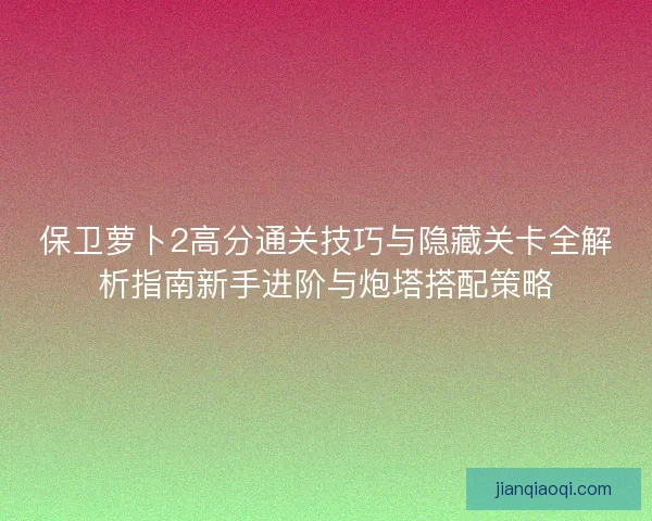 保卫萝卜2高分通关技巧与隐藏关卡全解析指南新手进阶与炮塔搭配策略