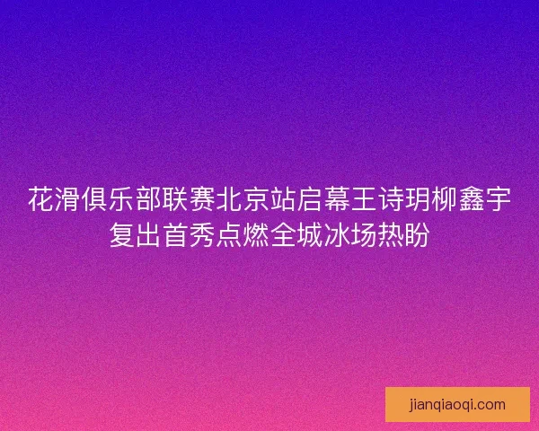 花滑俱乐部联赛北京站启幕王诗玥柳鑫宇复出首秀点燃全城冰场热盼